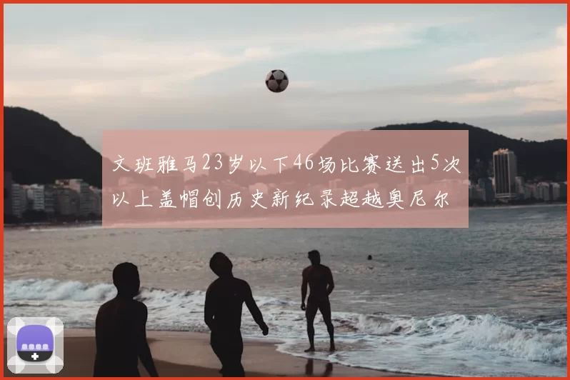 文班雅马23岁以下46场比赛送出5次以上盖帽创历史新纪录超越奥尼尔