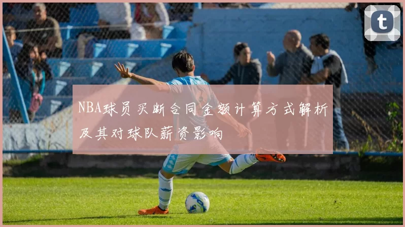 NBA球员买断合同金额计算方式解析及其对球队薪资影响