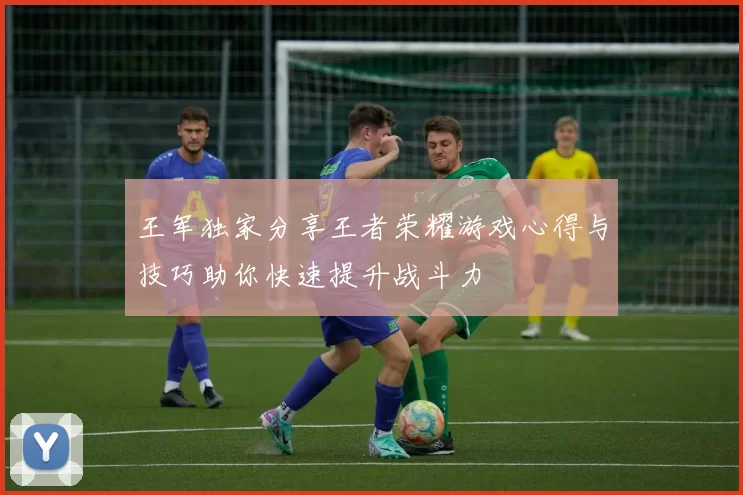 王军独家分享王者荣耀游戏心得与技巧助你快速提升战斗力