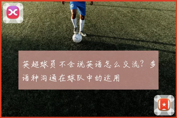 英超球员不会说英语怎么交流?多语种沟通在球队中的运用