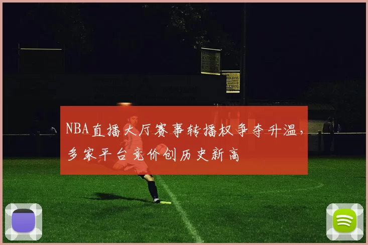 NBA直播大厅赛事转播权争夺升温，多家平台竞价创历史新高