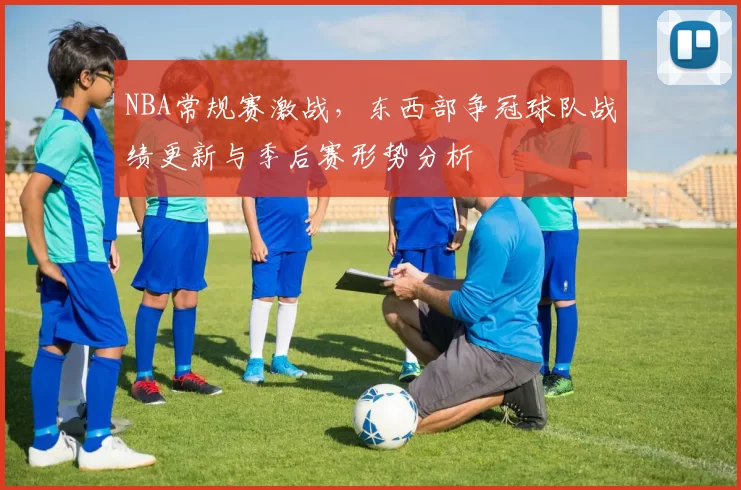 NBA常规赛激战，东西部争冠球队战绩更新与季后赛形势分析
