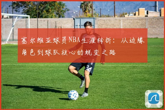 塞尔维亚球员NBA生涯转折：从边缘角色到球队核心的蜕变之路