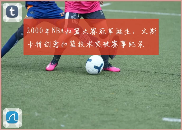 2000年NBA扣篮大赛冠军诞生，文斯卡特创意扣篮技术突破赛事纪录