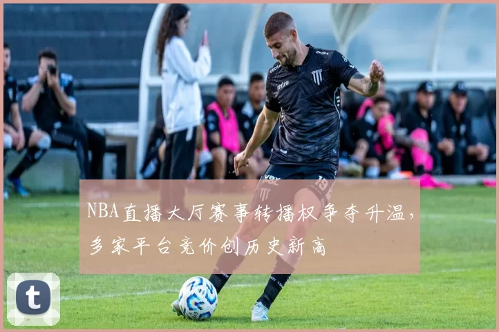 NBA直播大厅赛事转播权争夺升温，多家平台竞价创历史新高