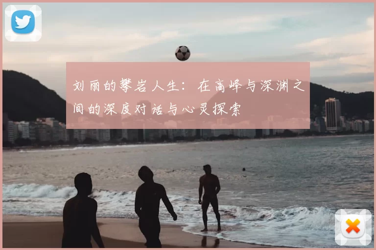 刘丽的攀岩人生：在高峰与深渊之间的深度对话与心灵探索