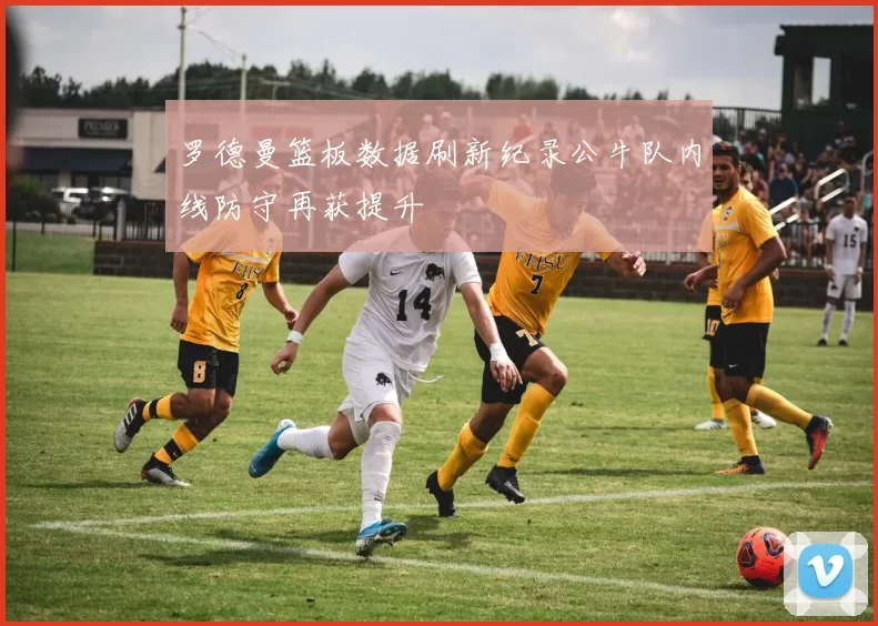 罗德曼篮板数据刷新纪录公牛队内线防守再获提升