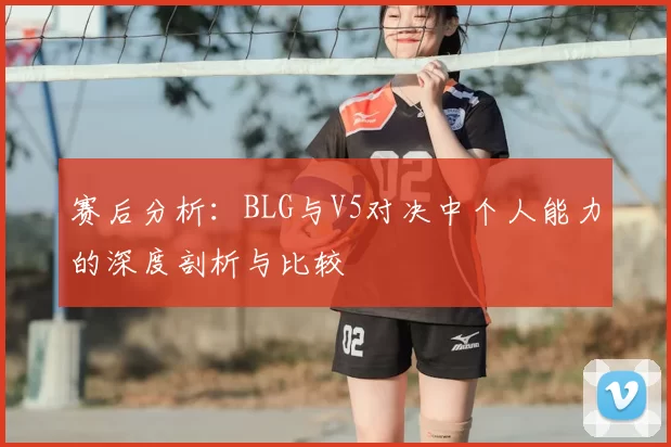赛后分析:BLG与V5对决中个人能力的深度剖析与比较