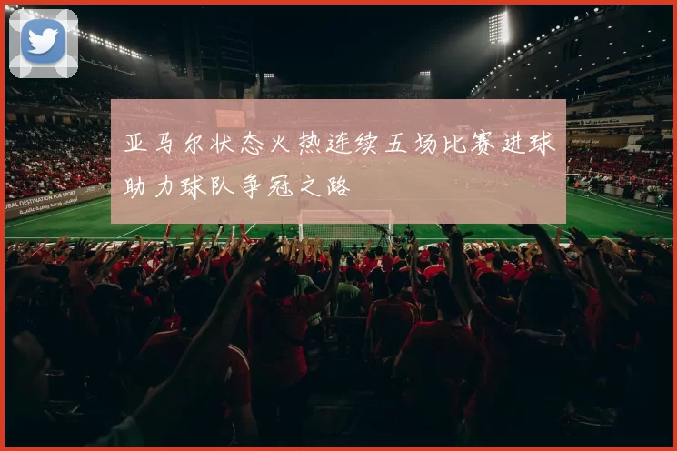 亚马尔状态火热连续五场比赛进球助力球队争冠之路