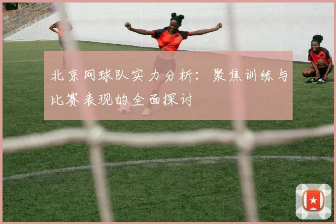 北京网球队实力分析:聚焦训练与比赛表现的全面探讨