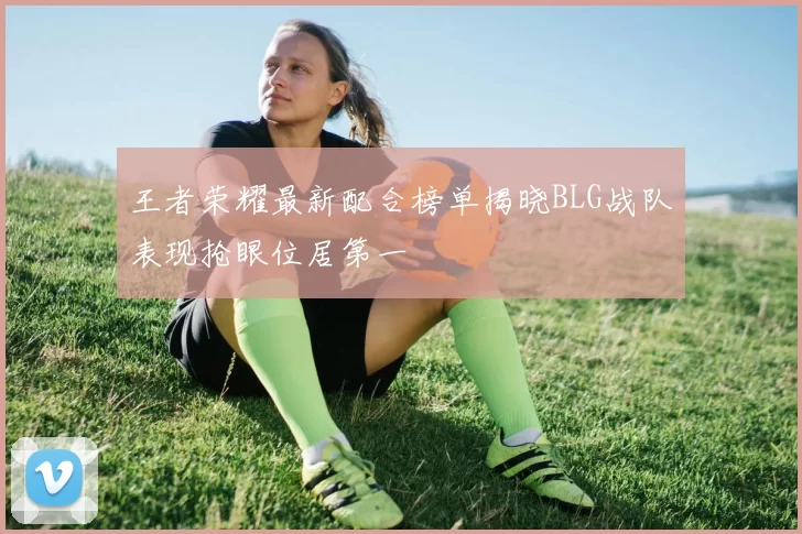 王者荣耀最新配合榜单揭晓BLG战队表现抢眼位居第一