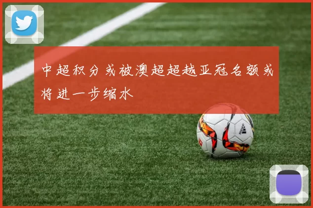 中超积分或被澳超超越亚冠名额或将进一步缩水
