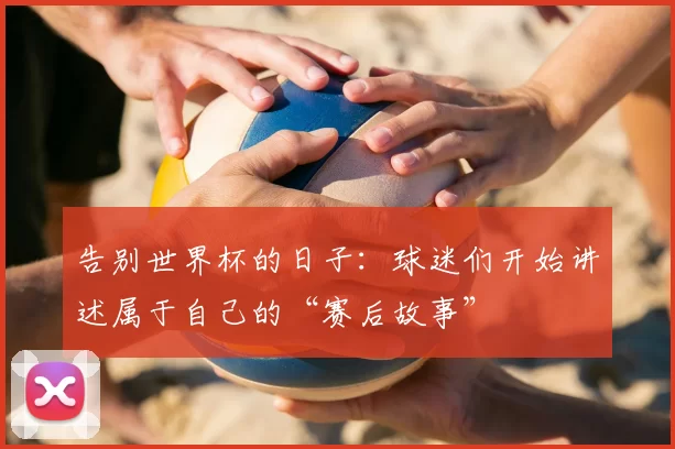 告别世界杯的日子：球迷们开始讲述属于自己的“赛后故事”
