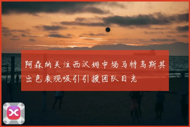 阿森纳关注西汉姆中场马特乌斯其出色表现吸引引援团队目光