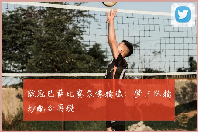 欧冠巴萨比赛录像精选:梦三队精妙配合再现