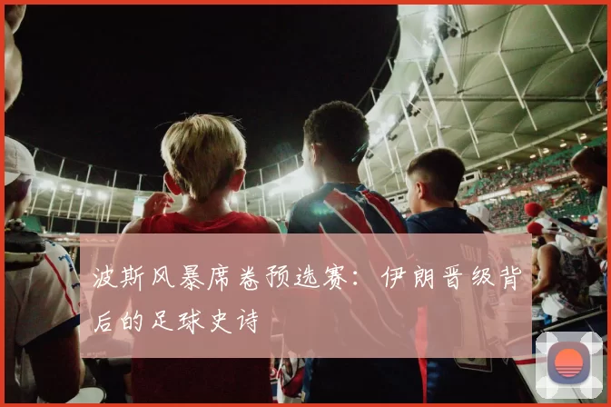 波斯风暴席卷预选赛：伊朗晋级背后的足球史诗