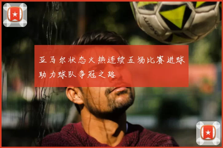 亚马尔状态火热连续五场比赛进球助力球队争冠之路