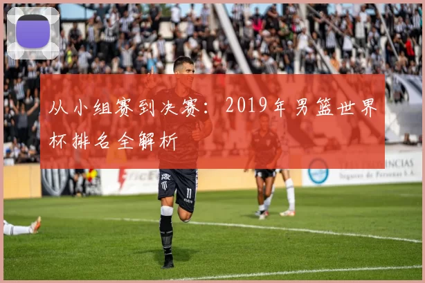 从小组赛到决赛：2019年男篮世界杯排名全解析