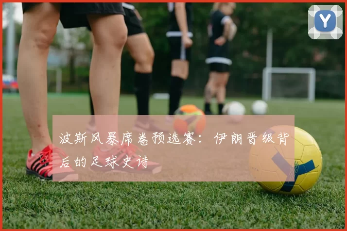 波斯风暴席卷预选赛：伊朗晋级背后的足球史诗