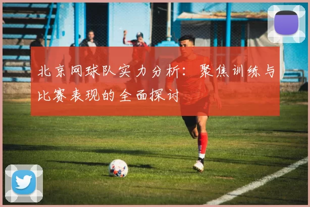 北京网球队实力分析:聚焦训练与比赛表现的全面探讨