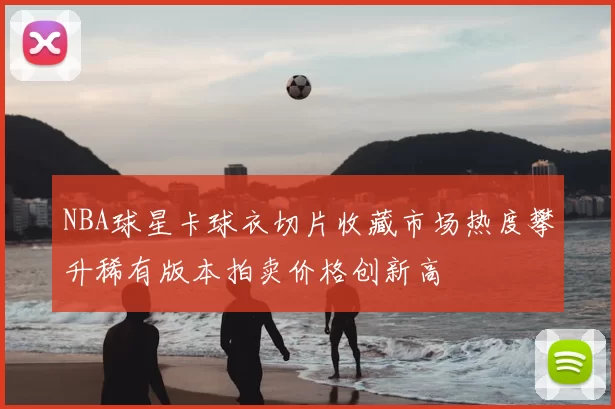 NBA球星卡球衣切片收藏市场热度攀升稀有版本拍卖价格创新高