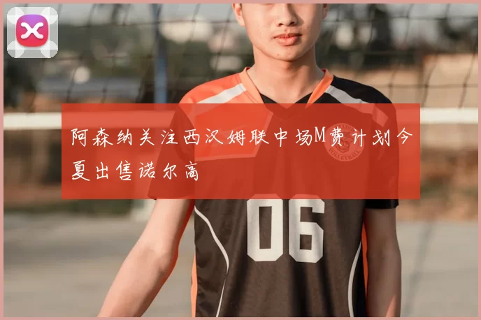 阿森纳关注西汉姆联中场M费计划今夏出售诺尔高