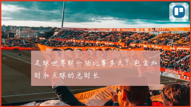 足球世界杯一场比赛多久？包含加时和点球的总时长