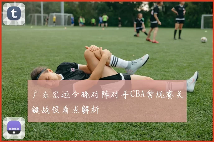 广东宏远今晚对阵对手CBA常规赛关键战役看点解析
