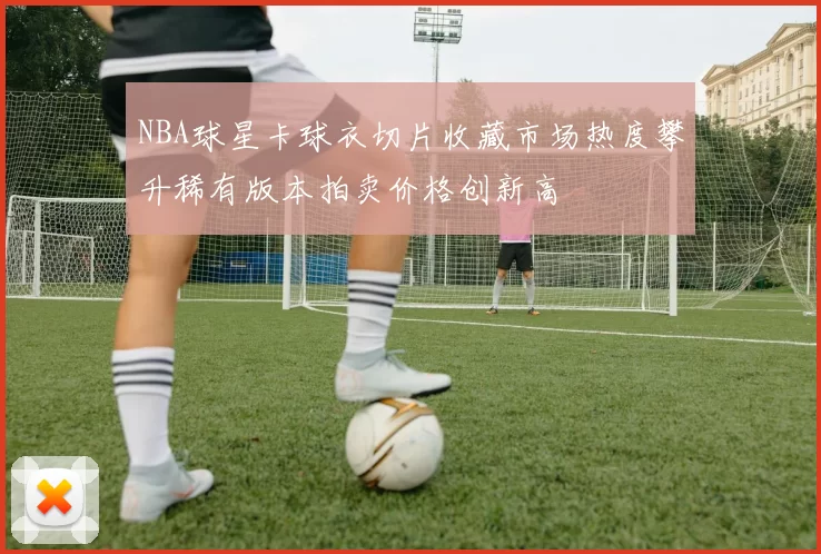 NBA球星卡球衣切片收藏市场热度攀升稀有版本拍卖价格创新高