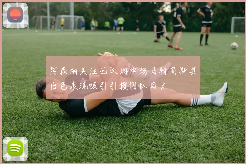阿森纳关注西汉姆中场马特乌斯其出色表现吸引引援团队目光