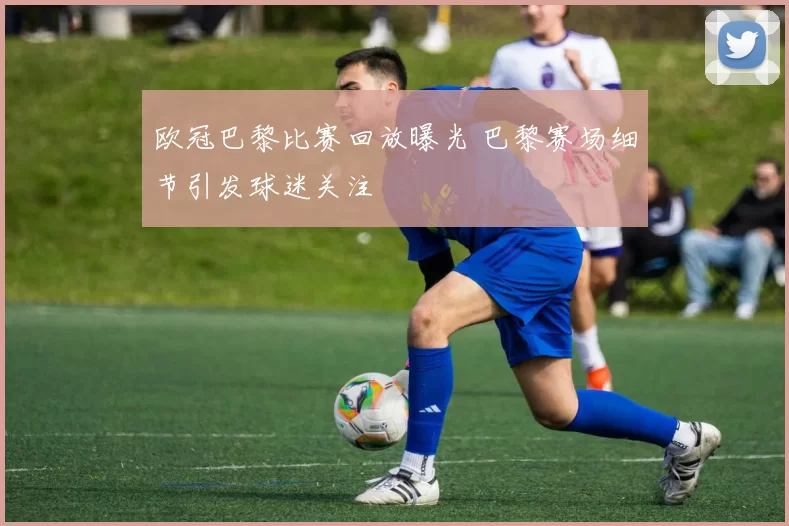 欧冠巴黎比赛回放曝光 巴黎赛场细节引发球迷关注