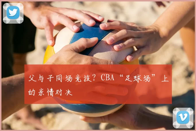 父与子同场竞技？CBA“足球场”上的亲情对决