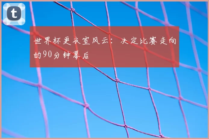 世界杯更衣室风云：决定比赛走向的90分钟幕后