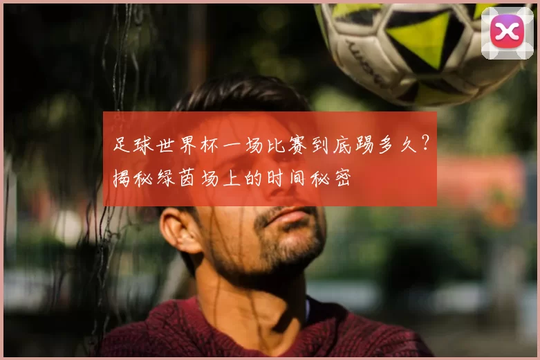 足球世界杯一场比赛到底踢多久？揭秘绿茵场上的时间秘密
