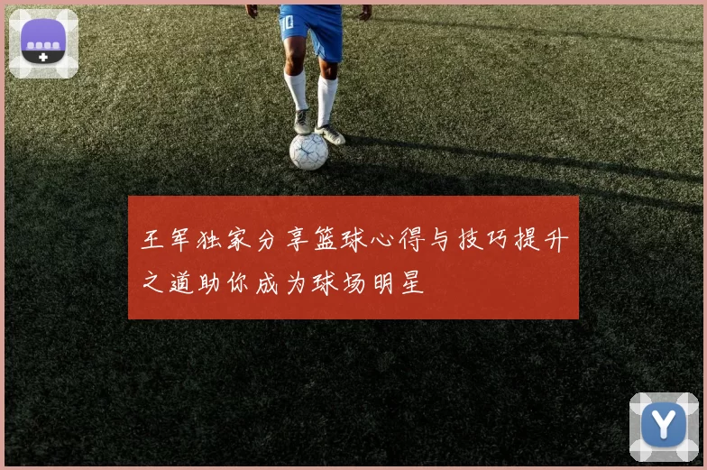 王军独家分享篮球心得与技巧提升之道助你成为球场明星