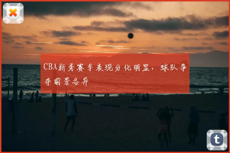 CBA新秀赛季表现分化明显,球队争夺前景各异