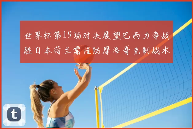 世界杯第19场对决展望巴西力争战胜日本荷兰需谨防摩洛哥克制战术