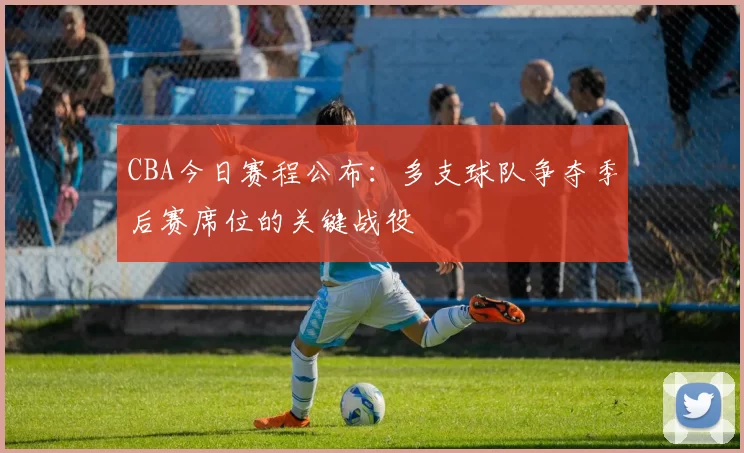 CBA今日赛程公布:多支球队争夺季后赛席位的关键战役