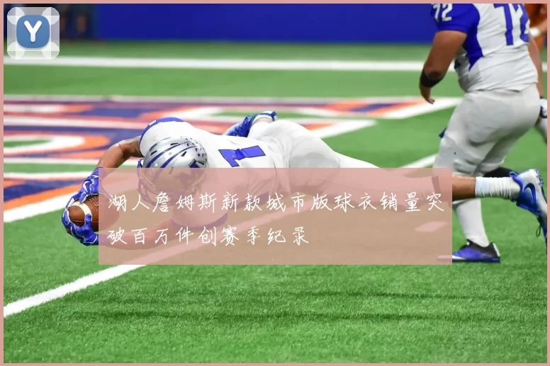 湖人詹姆斯新款城市版球衣销量突破百万件创赛季纪录