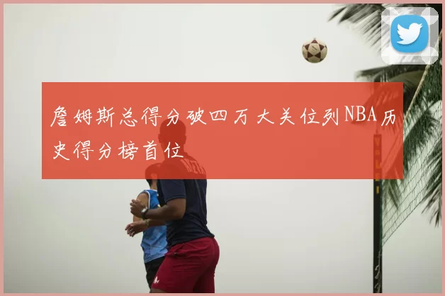 詹姆斯总得分破四万大关位列NBA历史得分榜首位