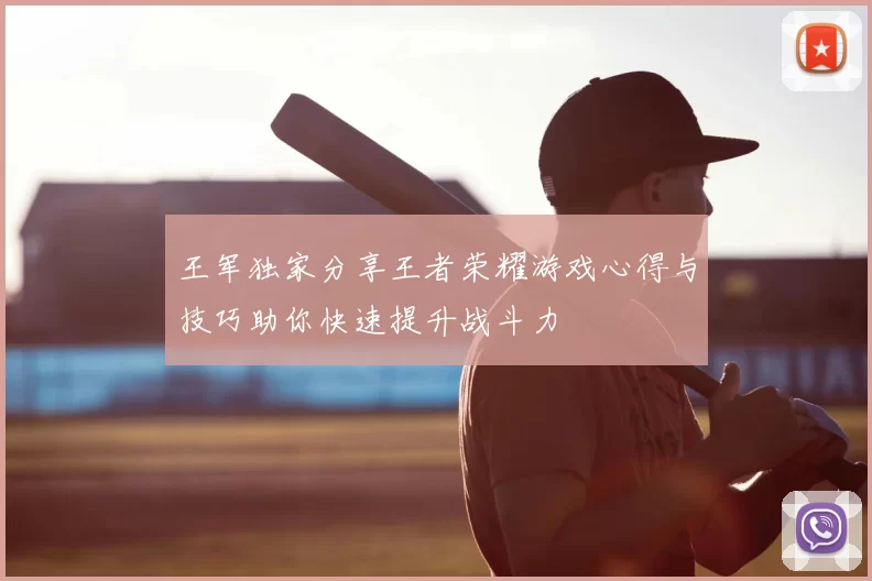 王军独家分享王者荣耀游戏心得与技巧助你快速提升战斗力