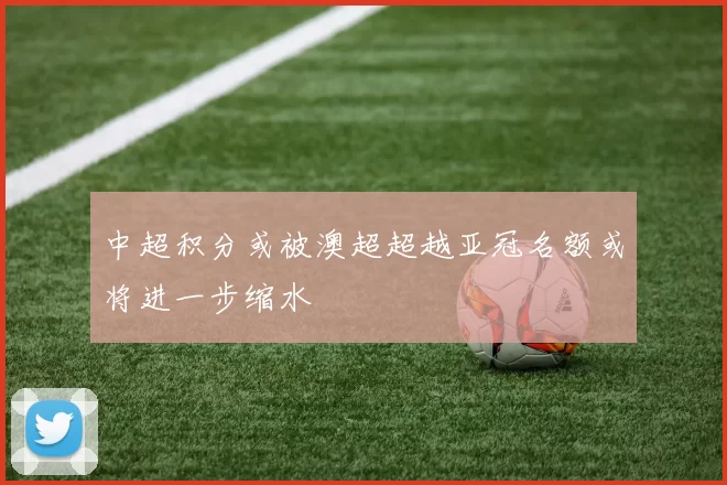 中超积分或被澳超超越亚冠名额或将进一步缩水