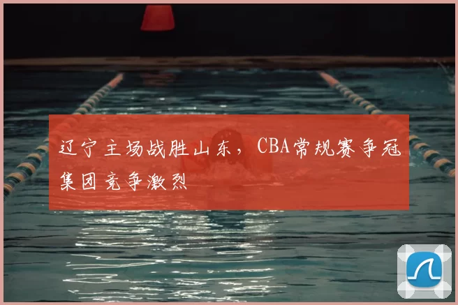 辽宁主场战胜山东,CBA常规赛争冠集团竞争激烈