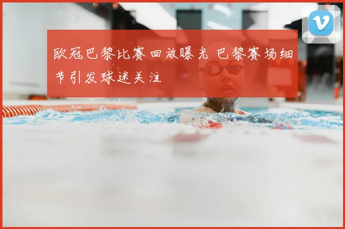 欧冠巴黎比赛回放曝光 巴黎赛场细节引发球迷关注