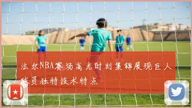 法尔NBA赛场高光时刻集锦展现巨人球员独特技术特点