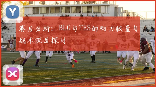 赛后分析:BLG与TES的耐力较量与战术深度探讨