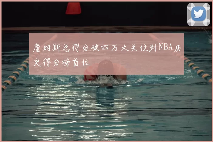 詹姆斯总得分破四万大关位列NBA历史得分榜首位