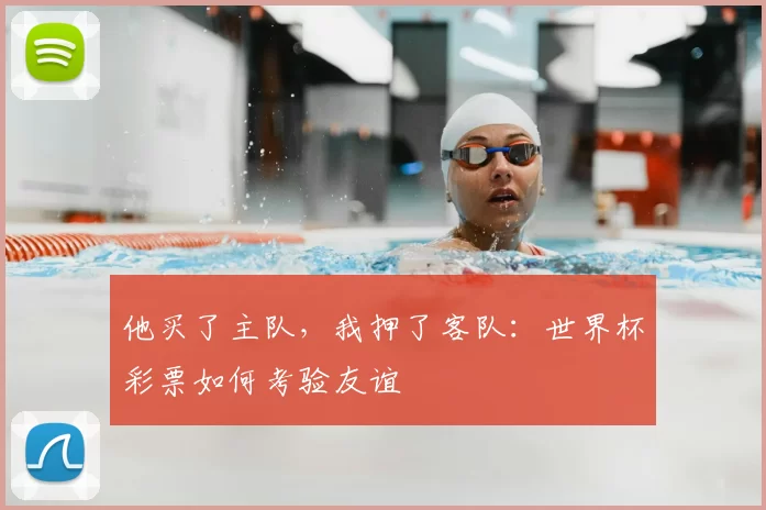 他买了主队,我押了客队:世界杯彩票如何考验友谊