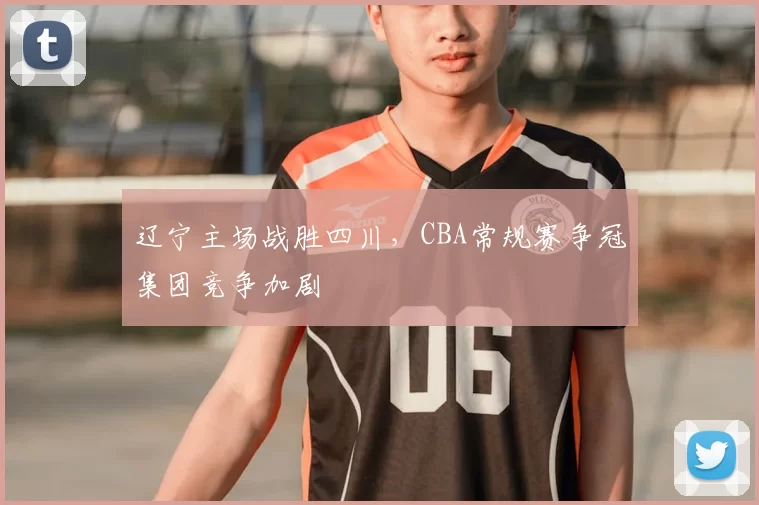 辽宁主场战胜四川,CBA常规赛争冠集团竞争加剧