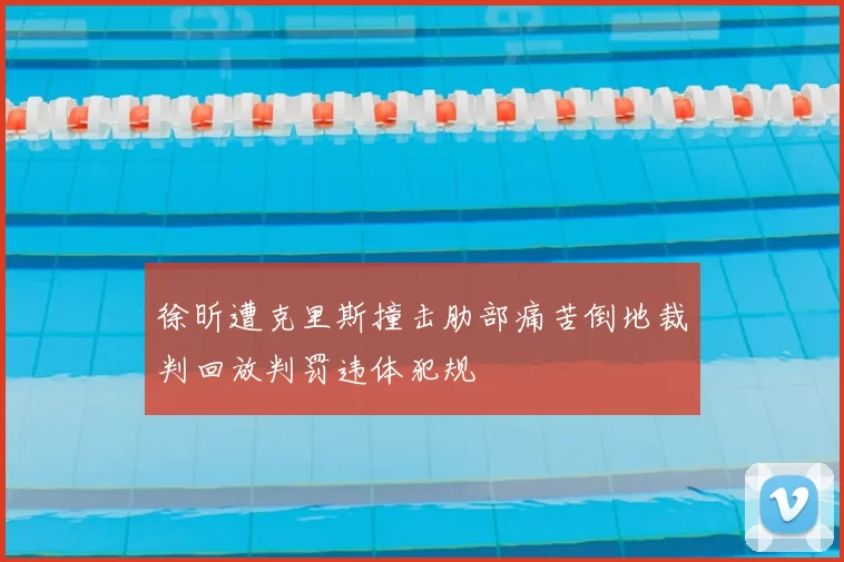 徐昕遭克里斯撞击肋部痛苦倒地裁判回放判罚违体犯规